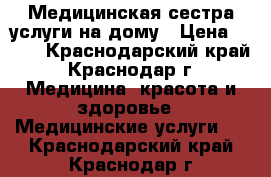 Медицинская сестра услуги на дому › Цена ­ 500 - Краснодарский край, Краснодар г. Медицина, красота и здоровье » Медицинские услуги   . Краснодарский край,Краснодар г.